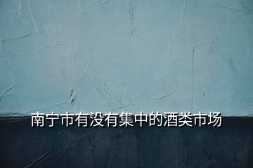 南寧市有沒有集中的酒類市場(chǎng)
