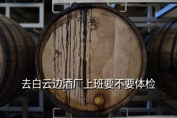 去白云邊酒廠上班要不要體檢
