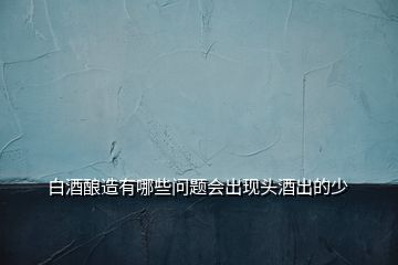 白酒釀造有哪些問(wèn)題會(huì)出現(xiàn)頭酒出的少