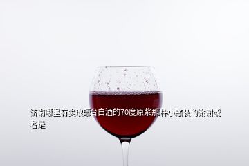 濟(jì)南哪里有賣瑯琊臺白酒的70度原漿那種小瓶裝的謝謝或者是