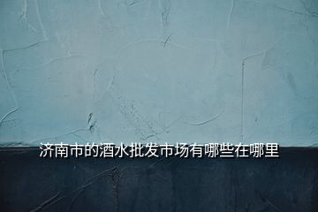 濟(jì)南市的酒水批發(fā)市場(chǎng)有哪些在哪里