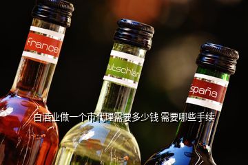 白酒業(yè)做一個(gè)市代理需要多少錢(qián) 需要哪些手續(xù)