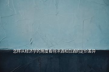 怎樣從經(jīng)濟(jì)學(xué)的角度看待洋酒和白酒的定價(jià)差異