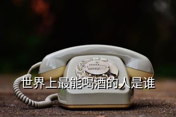 世界上最能喝酒的人是誰