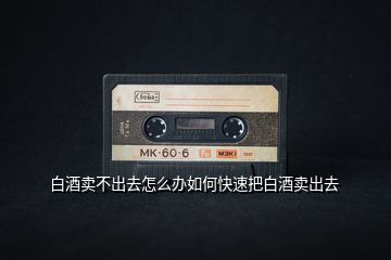 白酒賣(mài)不出去怎么辦如何快速把白酒賣(mài)出去
