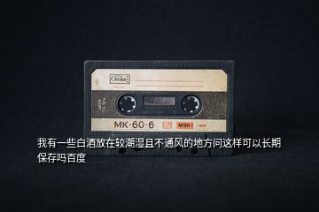 我有一些白酒放在較潮濕且不通風(fēng)的地方問(wèn)這樣可以長(zhǎng)期保存嗎百度