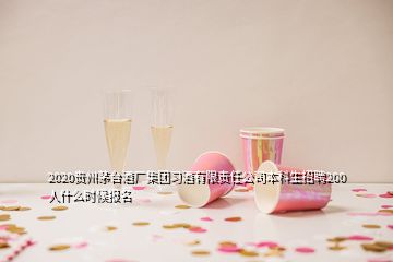 2020貴州茅臺酒廠集團習(xí)酒有限責(zé)任公司本科生招聘200人什么時候報名