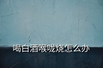 喝白酒喉嚨燒怎么辦