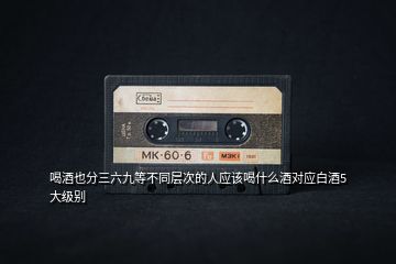 喝酒也分三六九等不同層次的人應該喝什么酒對應白酒5大級別