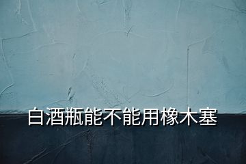 白酒瓶能不能用橡木塞
