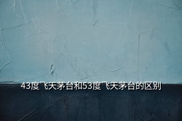 43度飛天茅臺(tái)和53度飛天茅臺(tái)的區(qū)別