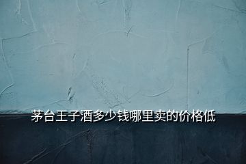 茅臺(tái)王子酒多少錢(qián)哪里賣的價(jià)格低