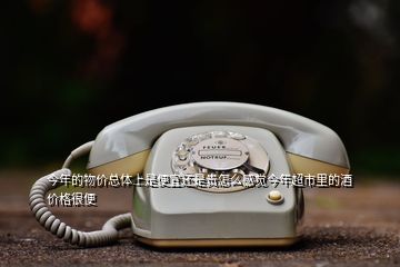 今年的物價(jià)總體上是便宜還是貴怎么感覺今年超市里的酒價(jià)格很便