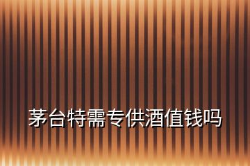 茅臺特需專供酒值錢嗎