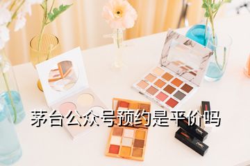 茅臺公眾號預(yù)約是平價嗎