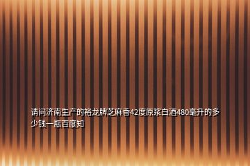 請(qǐng)問(wèn)濟(jì)南生產(chǎn)的裕龍牌芝麻香42度原漿白酒480毫升的多少錢一瓶百度知