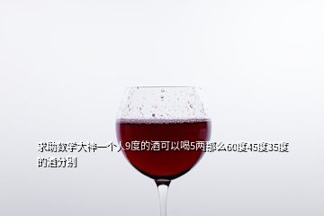求助數學大神一個人9度的酒可以喝5兩那么60度45度35度的酒分別