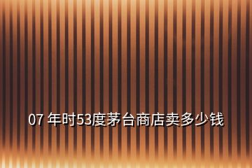 07 年時(shí)53度茅臺商店賣多少錢