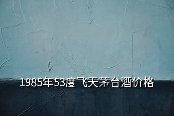 1985年53度飛天茅臺酒價(jià)格