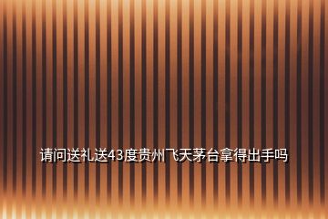 請問送禮送43度貴州飛天茅臺拿得出手嗎