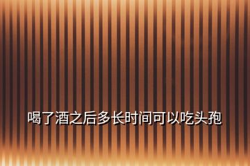 喝了酒之后多長時間可以吃頭孢