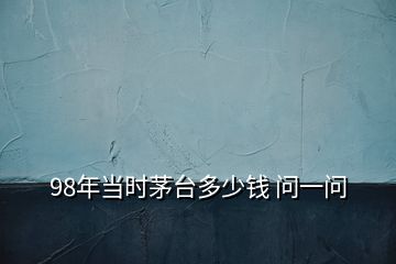 98年當時茅臺多少錢 問一問