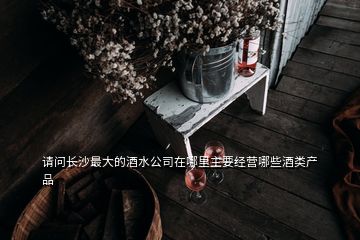 請(qǐng)問長沙最大的酒水公司在哪里主要經(jīng)營哪些酒類產(chǎn)品