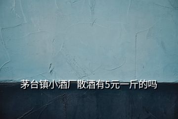 茅臺(tái)鎮(zhèn)小酒廠散酒有5元一斤的嗎