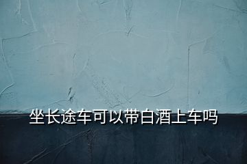 坐長途車可以帶白酒上車嗎