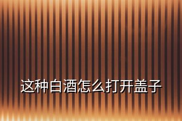 這種白酒怎么打開(kāi)蓋子