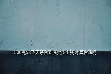 500克53飛天茅臺(tái)到底賣多少錢 才算合適呢