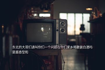 東北的大哥們請(qǐng)叫你們一個(gè)問題在你們家鄉(xiāng)喝散裝白酒嗎是醬香型和