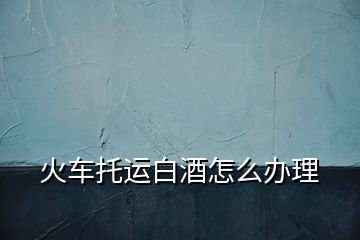 火車托運白酒怎么辦理
