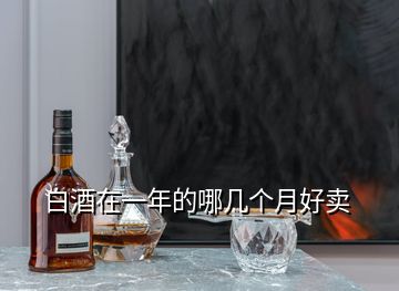 白酒在一年的哪幾個(gè)月好賣(mài)