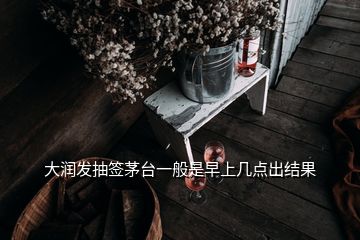 大潤發(fā)抽簽茅臺一般是早上幾點出結果