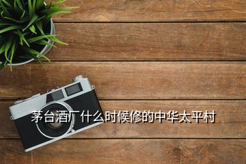 茅臺酒廠什么時候修的中華太平村
