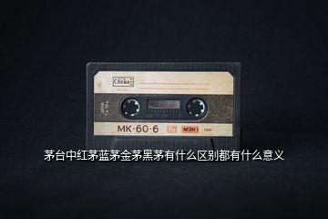 茅臺(tái)中紅茅藍(lán)茅金茅黑茅有什么區(qū)別都有什么意義