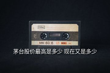 茅臺股價(jià)最高是多少 現(xiàn)在又是多少