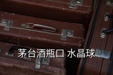 茅臺酒瓶口 水晶球