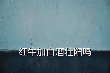 紅牛加白酒壯陽嗎