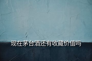 現(xiàn)在茅臺(tái)酒還有收藏價(jià)值嗎