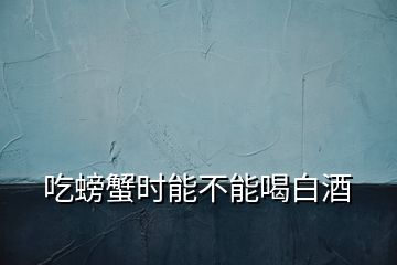 吃螃蟹時能不能喝白酒