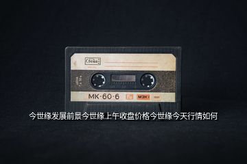 今世緣發(fā)展前景今世緣上午收盤價格今世緣今天行情如何