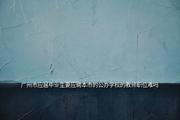 廣州市應屆畢業(yè)生要應聘本市的公辦學校的教師職位難嗎