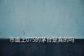 市面上075的茅臺(tái)是真的嗎