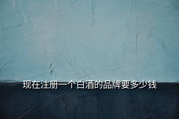 現(xiàn)在注冊(cè)一個(gè)白酒的品牌要多少錢(qián)