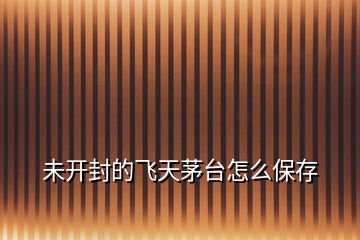 未開封的飛天茅臺怎么保存