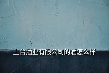 上臺(tái)酒業(yè)有限公司的酒怎么樣
