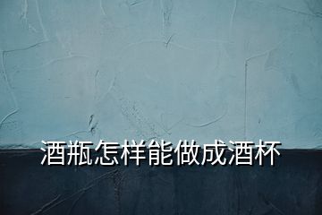 酒瓶怎樣能做成酒杯