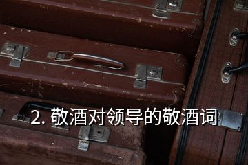 2. 敬酒對領(lǐng)導的敬酒詞